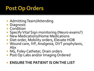  AdmittingTeam/Attending
 Diagnosis
 Condition
 SpecifyVital Sign monitoring (Neuro exams?)
 New Medications/Home Medications
 Diet order, Mobility orders, Elevate HOB
 Wound care, IVF, Analgesia, DVT prophylaxis,
Abx
 NG, Foley Catheter, Drain orders
 Post Op Labs and/or Imaging Ordered
 ENSURETHE PATIENT IS ONTHE LIST
 
