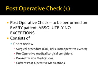  Post OperativeCheck – to be performed on
EVERY patient,ABSOLUTELY NO
EXCEPTIONS
 Consists of
 Chart review
▪ Surgical procedure (EBL, IVFs, intraoperative events)
▪ Pre-Operative medical/surgical conditions
▪ Pre-Admission Medications
▪ Current Post-Operative Medications
 