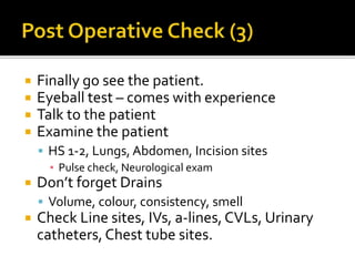  Finally go see the patient.
 Eyeball test – comes with experience
 Talk to the patient
 Examine the patient
 HS 1-2, Lungs, Abdomen, Incision sites
▪ Pulse check, Neurological exam
 Don’t forget Drains
 Volume, colour, consistency, smell
 Check Line sites, IVs, a-lines,CVLs, Urinary
catheters, Chest tube sites.
 