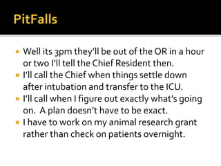  Well its 3pm they’ll be out of the OR in a hour
or two I’ll tell the Chief Resident then.
 I’ll call the Chief when things settle down
after intubation and transfer to the ICU.
 I’ll call when I figure out exactly what’s going
on. A plan doesn’t have to be exact.
 I have to work on my animal research grant
rather than check on patients overnight.
 