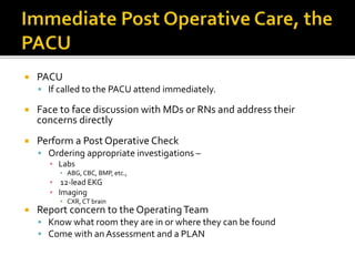  PACU
 If called to the PACU attend immediately.
 Face to face discussion with MDs or RNs and address their
concerns directly
 Perform a Post Operative Check
 Ordering appropriate investigations –
▪ Labs
▪ ABG, CBC, BMP, etc.,
▪ 12-lead EKG
▪ Imaging
▪ CXR, CT brain
 Report concern to the OperatingTeam
 Know what room they are in or where they can be found
 Come with an Assessment and a PLAN
 