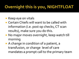  Keep eye on vitals
 Certain Chiefs will want to be called with
information (i.e. post op checks, CT scan
results), make sure you do this.
 No major moves overnight, keep watch till
morning
 A change in condition of a patient, a
transfusion, or change level of care
mandates a prompt call to the primary team
 