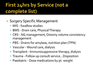  Surgery Specific Management
 MIS - Swallow studies
 BMS - Drain care, PhysicalTherapy
 CRS - NG management, Ostomy volume consistency
management
 PBS - Drains for amylase, nutrition plan (TPN)
 Vascular -Wound care, dialysis
 Transplant - Immunosuppressive therapy, dialysis
 Trauma - Follow up consult service…Disposition
 Paediatric - Dose medications by pt. weight
 