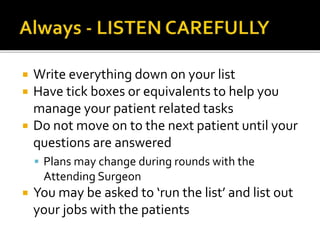  Write everything down on your list
 Have tick boxes or equivalents to help you
manage your patient related tasks
 Do not move on to the next patient until your
questions are answered
 Plans may change during rounds with the
Attending Surgeon
 You may be asked to ‘run the list’ and list out
your jobs with the patients
 