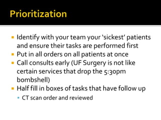  Identify with your team your ‘sickest’ patients
and ensure their tasks are performed first
 Put in all orders on all patients at once
 Call consults early (UF Surgery is not like
certain services that drop the 5:30pm
bombshell)
 Half fill in boxes of tasks that have follow up
 CT scan order and reviewed
 