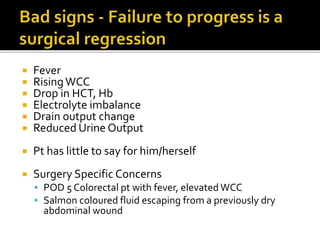  Fever
 RisingWCC
 Drop in HCT, Hb
 Electrolyte imbalance
 Drain output change
 Reduced Urine Output
 Pt has little to say for him/herself
 Surgery Specific Concerns
 POD 5 Colorectal pt with fever, elevated WCC
 Salmon coloured fluid escaping from a previously dry
abdominal wound
 