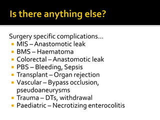 Surgery specific complications…
 MIS – Anastomotic leak
 BMS – Haematoma
 Colorectal – Anastomotic leak
 PBS – Bleeding, Sepsis
 Transplant – Organ rejection
 Vascular – Bypass occlusion,
pseudoaneurysms
 Trauma – DTs, withdrawal
 Paediatric – Necrotizing enterocolitis
 