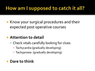  Know your surgical procedures and their
expected post operative courses
 Attention to detail
 Check vitals carefully looking for clues
▪ Tachycardia (gradually developing)
▪ Tachypnoea (gradually developing)
 Dare to think
 