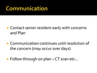  Contact senior resident early with concerns
and Plan
 Communication continues until resolution of
the concern (may occur over days)
 Follow through on plan – CT scan etc…
 