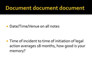  Date/Time/Venue on all notes
 Time of incident to time of initiation of legal
action averages 18 months, how good is your
memory?
 