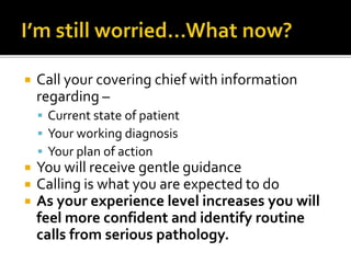  Call your covering chief with information
regarding –
 Current state of patient
 Your working diagnosis
 Your plan of action
 You will receive gentle guidance
 Calling is what you are expected to do
 As your experience level increases you will
feel more confident and identify routine
calls from serious pathology.
 