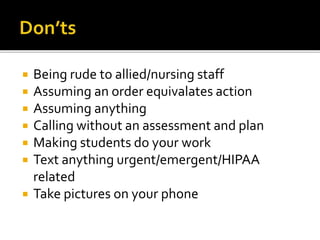  Being rude to allied/nursing staff
 Assuming an order equivalates action
 Assuming anything
 Calling without an assessment and plan
 Making students do your work
 Text anything urgent/emergent/HIPAA
related
 Take pictures on your phone
 