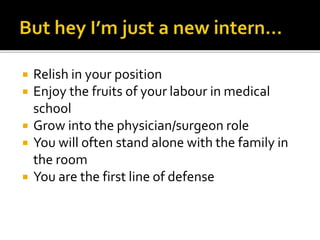  Relish in your position
 Enjoy the fruits of your labour in medical
school
 Grow into the physician/surgeon role
 You will often stand alone with the family in
the room
 You are the first line of defense
 