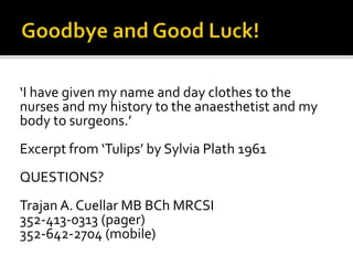 ‘I have given my name and day clothes to the
nurses and my history to the anaesthetist and my
body to surgeons.’
Excerpt from ‘Tulips’ by Sylvia Plath 1961
QUESTIONS?
Trajan A. Cuellar MB BCh MRCSI
352-413-0313 (pager)
352-642-2704 (mobile)
 