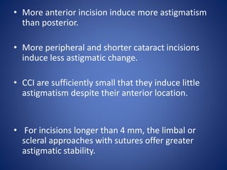 • More anterior incision induce more astigmatism
than posterior.
• More peripheral and shorter cataract incisions
induce less astigmatic change.
• CCI are sufficiently small that they induce little
astigmatism despite their anterior location.
• For incisions longer than 4 mm, the limbal or
scleral approaches with sutures offer greater
astigmatic stability.
 