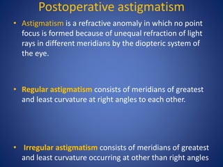 Postoperative astigmatism
• Astigmatism is a refractive anomaly in which no point
focus is formed because of unequal refraction of light
rays in different meridians by the diopteric system of
the eye.
• Regular astigmatism consists of meridians of greatest
and least curvature at right angles to each other.
• Irregular astigmatism consists of meridians of greatest
and least curvature occurring at other than right angles
 