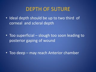 DEPTH OF SUTURE
• Ideal depth should be up to two third of
corneal and scleral depth
• Too superficial – slough too soon leading to
posterior gaping of wound
• Too deep – may reach Anterior chamber
 