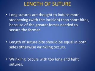 LENGTH OF SUTURE
• Long sutures are thought to induce more
steepening (with the incision) than short bites,
because of the greater forces needed to
secure the former.
• Length of suture bite should be equal in both
sides otherwise wrinkling occurs.
• Wrinkling occurs with too long and tight
sutures.
 