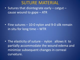 SUTURE MATERIAL
• Sutures that disintegrate early – catgut –
cause wound to gape – ATR
• Fine sutures – 10-0 nylon and 9-0 silk remain
in situ for long time – WTR
• The elasticity of suture - nylon allows it to
partially accommodate the wound edema and
minimize subsequent changes in corneal
curvature.
 