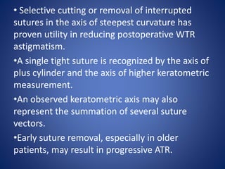 • Selective cutting or removal of interrupted
sutures in the axis of steepest curvature has
proven utility in reducing postoperative WTR
astigmatism.
•A single tight suture is recognized by the axis of
plus cylinder and the axis of higher keratometric
measurement.
•An observed keratometric axis may also
represent the summation of several suture
vectors.
•Early suture removal, especially in older
patients, may result in progressive ATR.
 