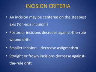 INCISION CRITERIA
• An incision may be centered on the steepest
axis (‘on-axis incision’)
• Posterior incisions decrease against-the-rule
wound drift
• Smaller incision – decrease astigmatism
• Straight or frown incisions decrease against-
the-rule drift
 