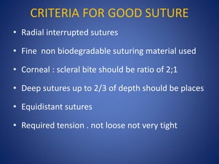 CRITERIA FOR GOOD SUTURE
• Radial interrupted sutures
• Fine non biodegradable suturing material used
• Corneal : scleral bite should be ratio of 2;1
• Deep sutures up to 2/3 of depth should be places
• Equidistant sutures
• Required tension . not loose not very tight
 