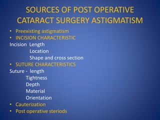 SOURCES OF POST OPERATIVE
CATARACT SURGERY ASTIGMATISM
• Preexisting astigmatism
• INCISION CHARACTERISTIC
Incision Length
Location
Shape and cross section
• SUTURE CHARACTERISTICS
Suture - length
Tightness
Depth
Material
Orientation
• Cauterization
• Post operative steriods
 
