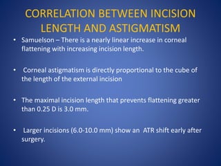 CORRELATION BETWEEN INCISION
LENGTH AND ASTIGMATISM
• Samuelson – There is a nearly linear increase in corneal
flattening with increasing incision length.
• Corneal astigmatism is directly proportional to the cube of
the length of the external incision
• The maximal incision length that prevents flattening greater
than 0.25 D is 3.0 mm.
• Larger incisions (6.0-10.0 mm) show an ATR shift early after
surgery.
 