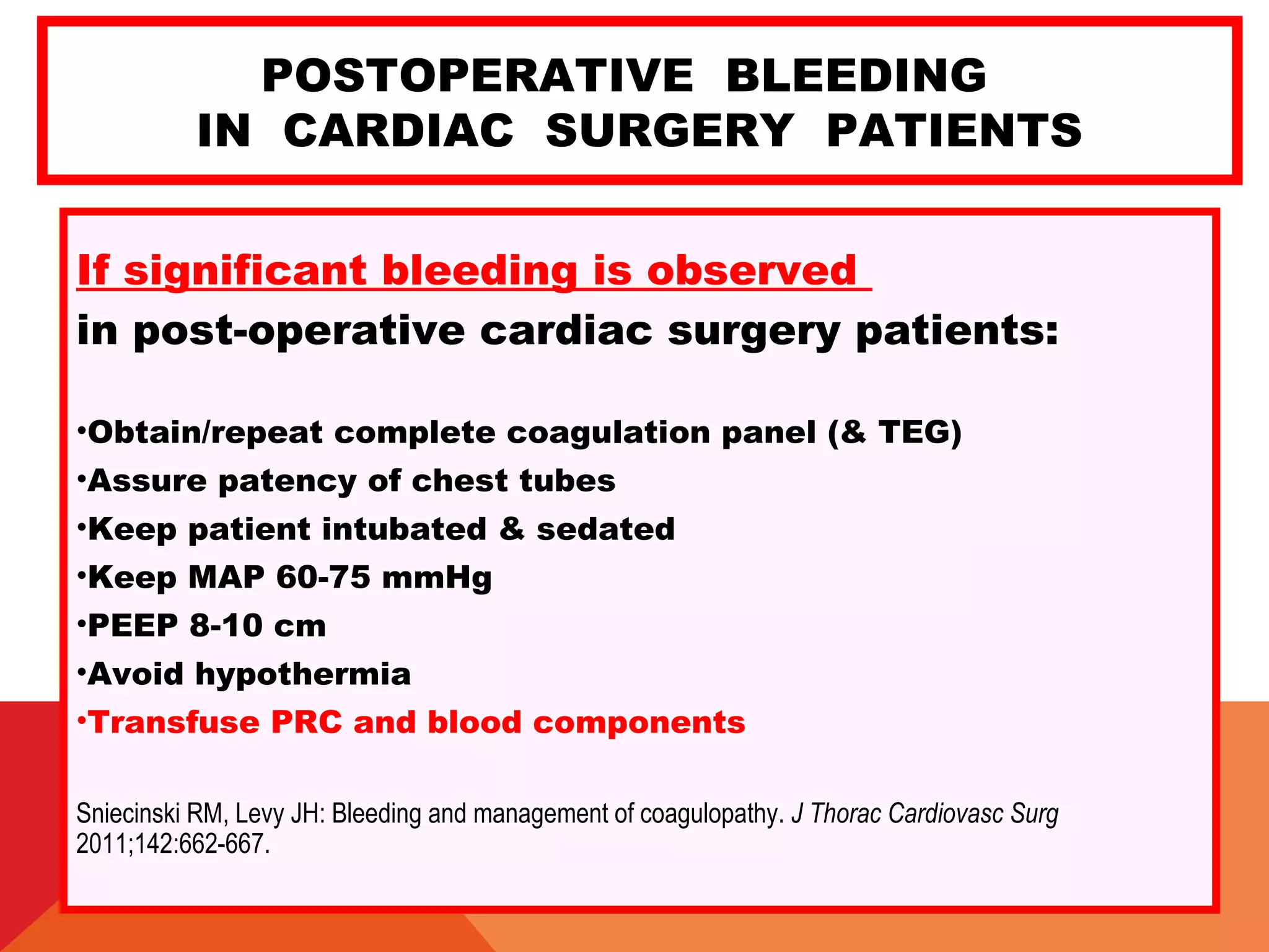 POSTOPERATIVE BLEEDING
IN CARDIAC SURGERY PATIENTS
If significant bleeding is observed
in post-operative cardiac surgery patients:
•Obtain/repeat complete coagulation panel (& TEG)
•Assure patency of chest tubes
•Keep patient intubated & sedated
•Keep MAP 60-75 mmHg
•PEEP 8-10 cm
•Avoid hypothermia
•Transfuse PRC and blood components
Sniecinski RM, Levy JH: Bleeding and management of coagulopathy. J Thorac Cardiovasc Surg
2011;142:662-667.
 