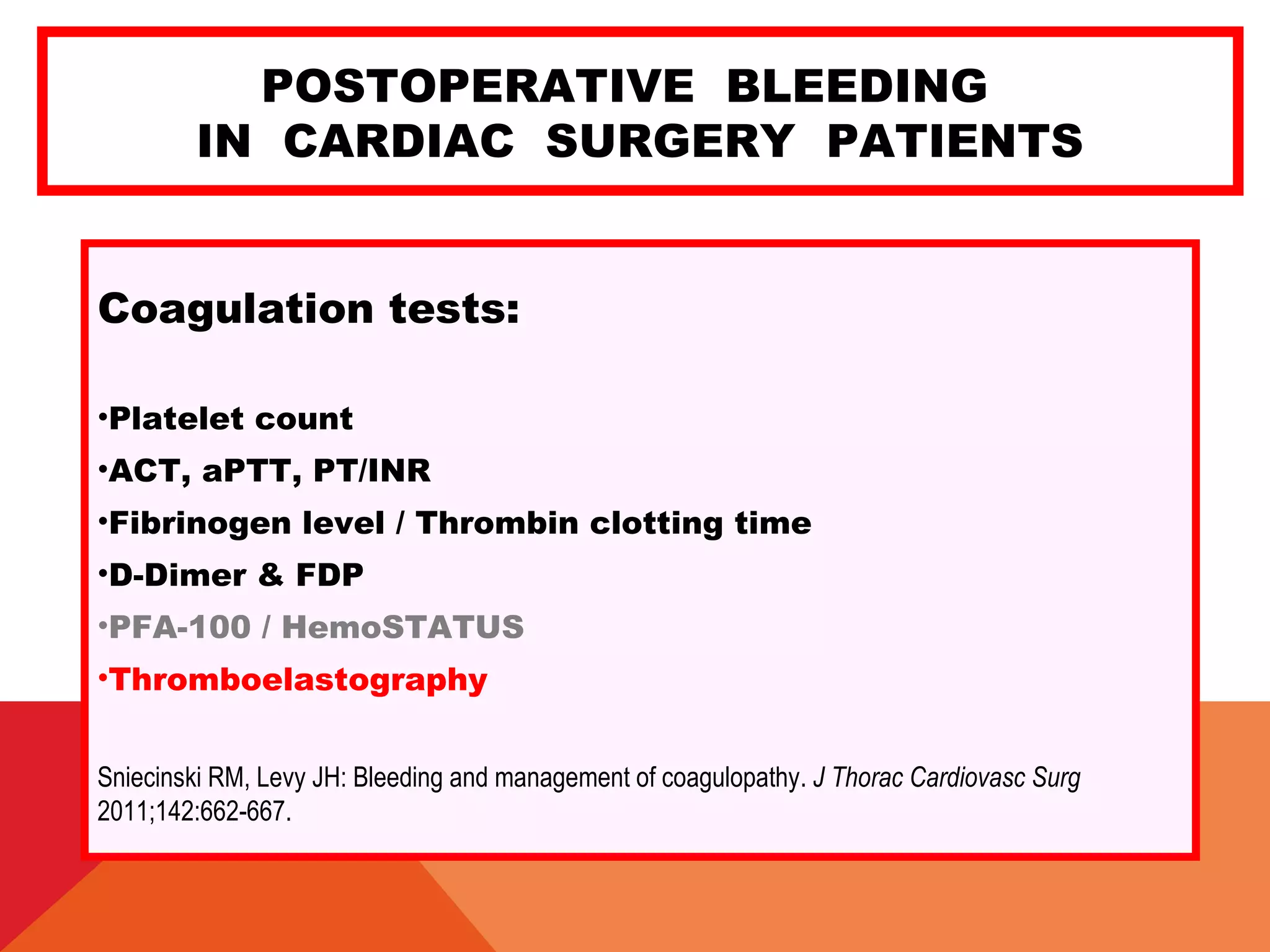 POSTOPERATIVE BLEEDING
IN CARDIAC SURGERY PATIENTS
Coagulation tests:
•Platelet count
•ACT, aPTT, PT/INR
•Fibrinogen level / Thrombin clotting time
•D-Dimer & FDP
•PFA-100 / HemoSTATUS
•Thromboelastography
Sniecinski RM, Levy JH: Bleeding and management of coagulopathy. J Thorac Cardiovasc Surg
2011;142:662-667.
 
