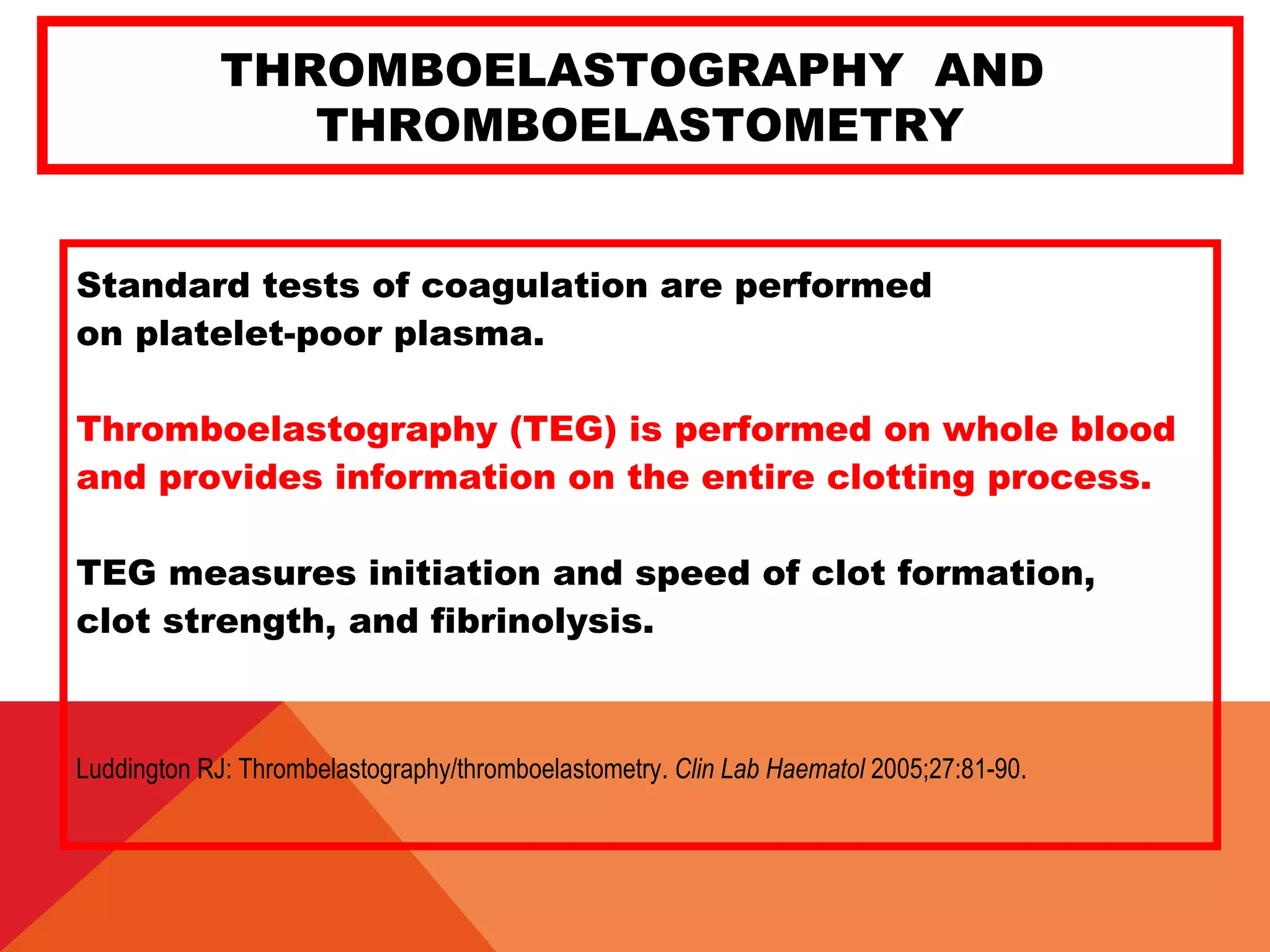 THROMBOELASTOGRAPHY AND
THROMBOELASTOMETRY
Standard tests of coagulation are performed
on platelet-poor plasma.
Thromboelastography (TEG) is performed on whole blood
and provides information on the entire clotting process.
TEG measures initiation and speed of clot formation,
clot strength, and fibrinolysis.
Luddington RJ: Thrombelastography/thromboelastometry. Clin Lab Haematol 2005;27:81-90.
 