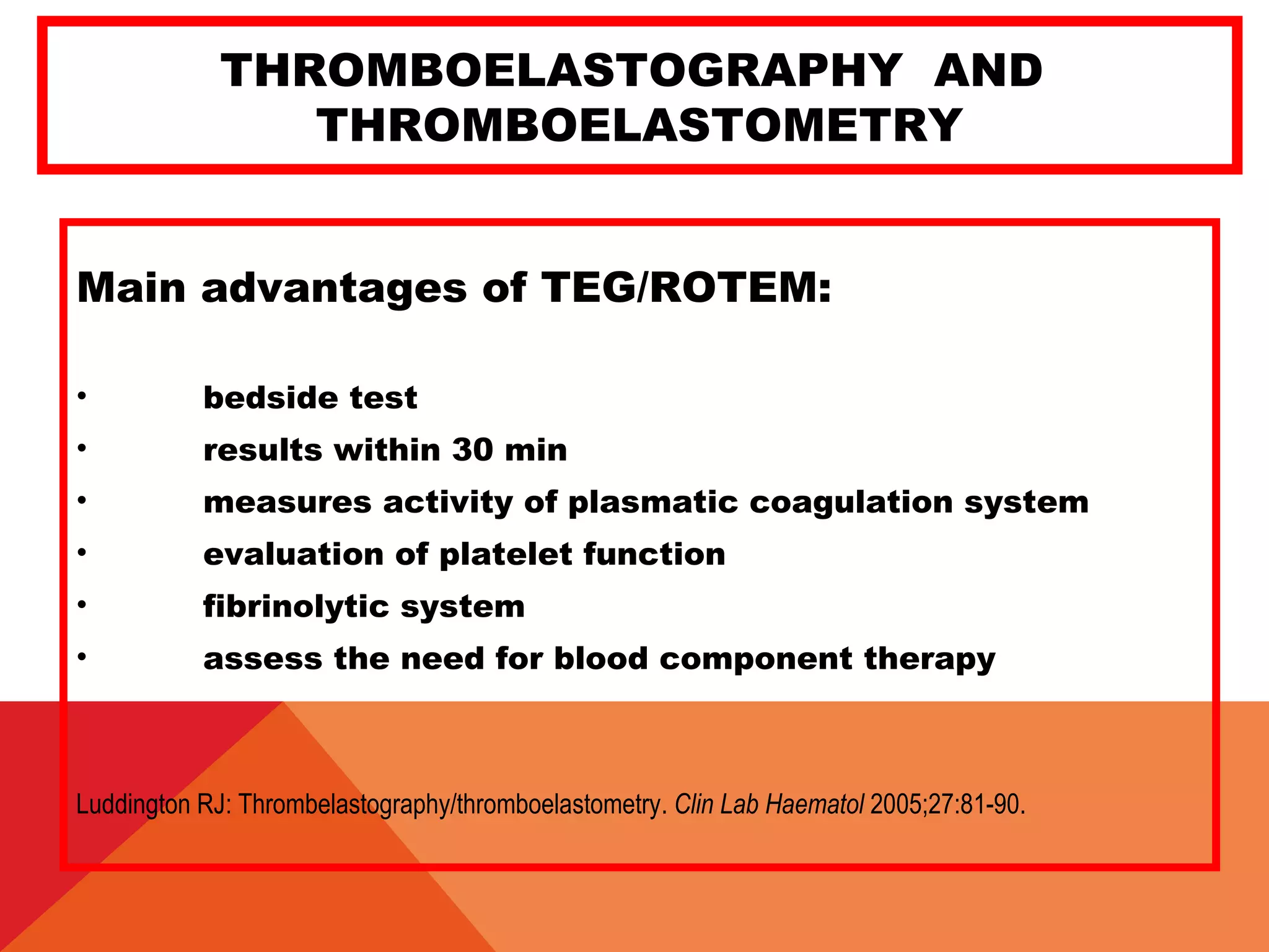 THROMBOELASTOGRAPHY AND
THROMBOELASTOMETRY
Main advantages of TEG/ROTEM:
• bedside test
• results within 30 min
• measures activity of plasmatic coagulation system
• evaluation of platelet function
• fibrinolytic system
• assess the need for blood component therapy
Luddington RJ: Thrombelastography/thromboelastometry. Clin Lab Haematol 2005;27:81-90.
 