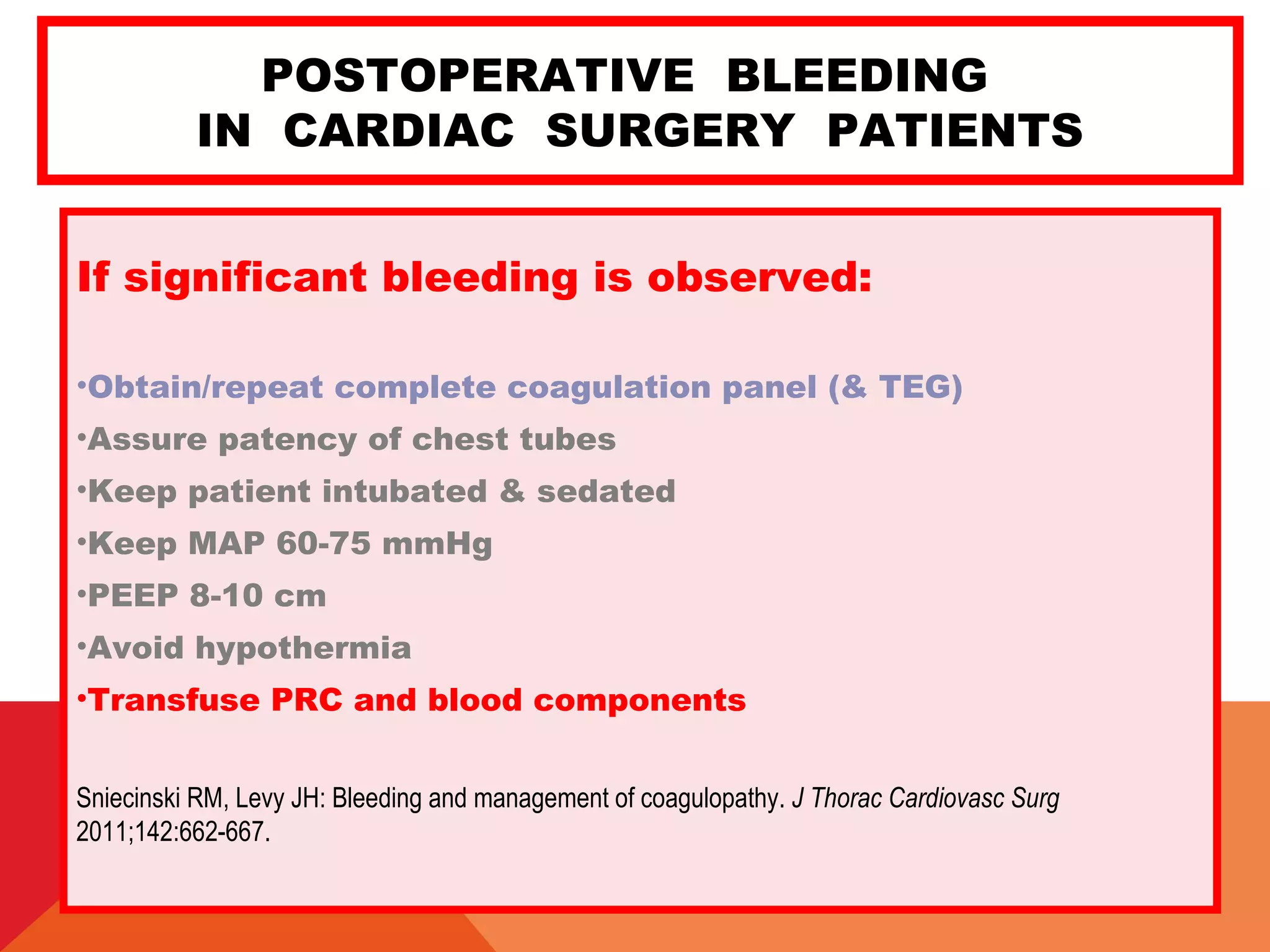 POSTOPERATIVE BLEEDING
IN CARDIAC SURGERY PATIENTS
If significant bleeding is observed:
•Obtain/repeat complete coagulation panel (& TEG)
•Assure patency of chest tubes
•Keep patient intubated & sedated
•Keep MAP 60-75 mmHg
•PEEP 8-10 cm
•Avoid hypothermia
•Transfuse PRC and blood components
Sniecinski RM, Levy JH: Bleeding and management of coagulopathy. J Thorac Cardiovasc Surg
2011;142:662-667.
 