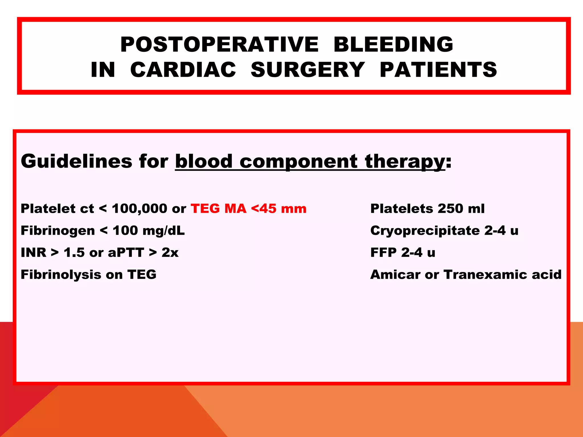 POSTOPERATIVE BLEEDING
IN CARDIAC SURGERY PATIENTS
Guidelines for blood component therapy:
Platelet ct < 100,000 or TEG MA <45 mm Platelets 250 ml
Fibrinogen < 100 mg/dL Cryoprecipitate 2-4 u
INR > 1.5 or aPTT > 2x FFP 2-4 u
Fibrinolysis on TEG Amicar or Tranexamic acid
 