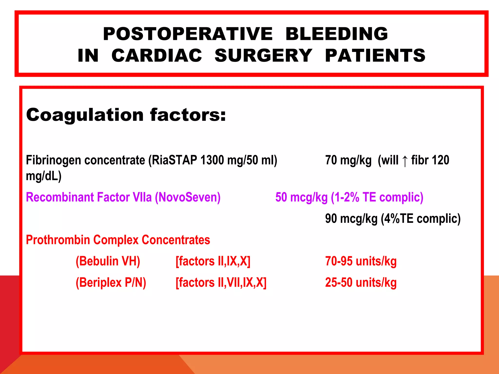 POSTOPERATIVE BLEEDING
IN CARDIAC SURGERY PATIENTS
Coagulation factors:
Fibrinogen concentrate (RiaSTAP 1300 mg/50 ml) 70 mg/kg (will ↑ fibr 120
mg/dL)
Recombinant Factor VIIa (NovoSeven) 50 mcg/kg (1-2% TE complic)
90 mcg/kg (4%TE complic)
Prothrombin Complex Concentrates
(Bebulin VH) [factors II,IX,X] 70-95 units/kg
(Beriplex P/N) [factors II,VII,IX,X] 25-50 units/kg
 