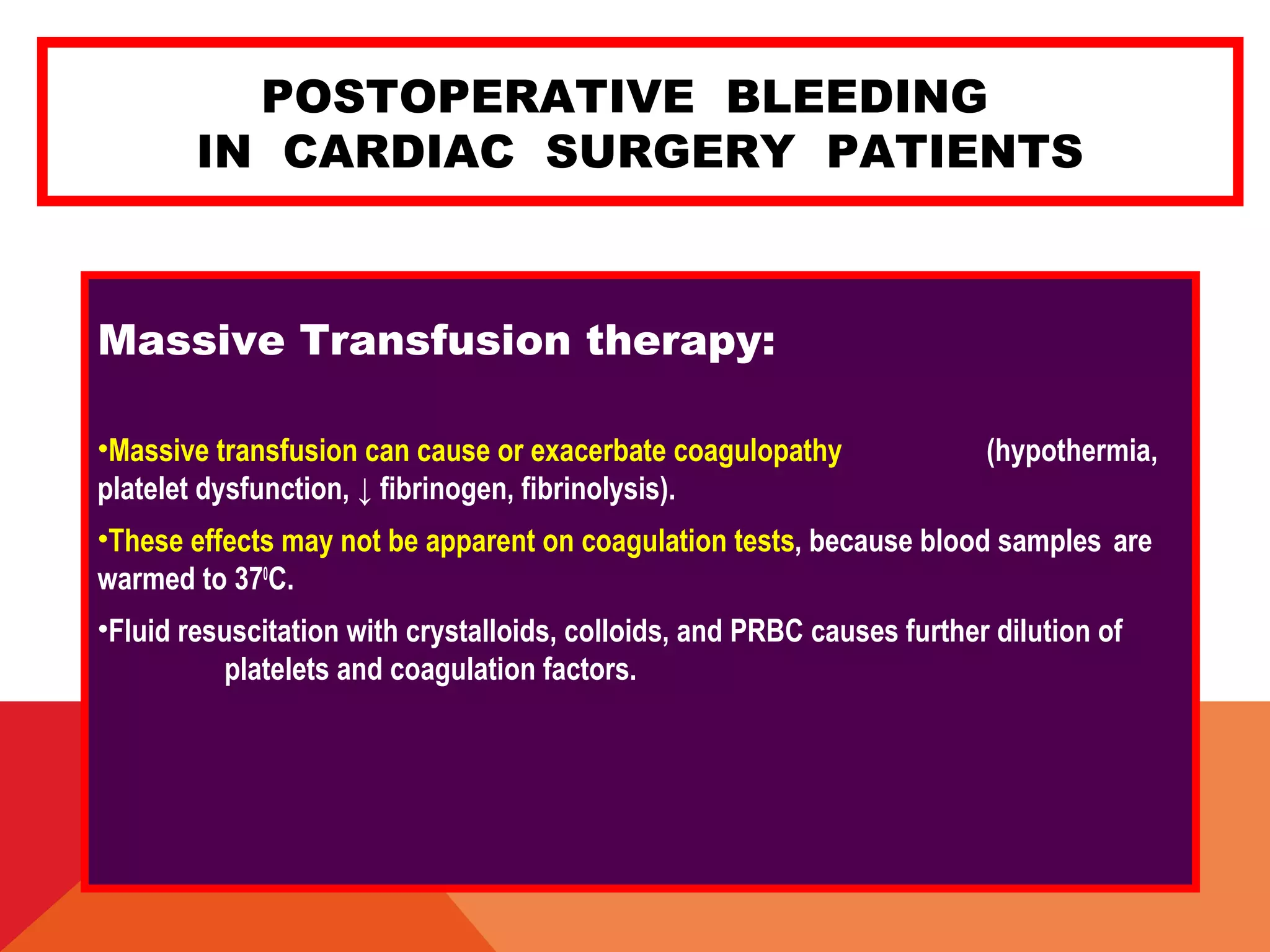 POSTOPERATIVE BLEEDING
IN CARDIAC SURGERY PATIENTS
Massive Transfusion therapy:
•Massive transfusion can cause or exacerbate coagulopathy (hypothermia,
platelet dysfunction, ↓ fibrinogen, fibrinolysis).
•These effects may not be apparent on coagulation tests, because blood samples are
warmed to 370
C.
•Fluid resuscitation with crystalloids, colloids, and PRBC causes further dilution of
platelets and coagulation factors.
 