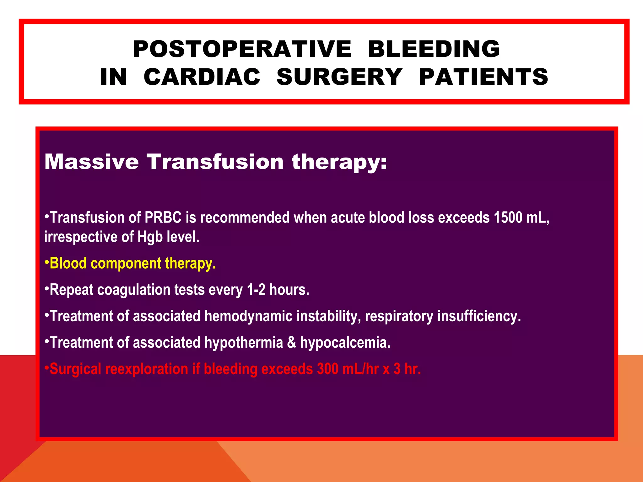 POSTOPERATIVE BLEEDING
IN CARDIAC SURGERY PATIENTS
Massive Transfusion therapy:
•Transfusion of PRBC is recommended when acute blood loss exceeds 1500 mL,
irrespective of Hgb level.
•Blood component therapy.
•Repeat coagulation tests every 1-2 hours.
•Treatment of associated hemodynamic instability, respiratory insufficiency.
•Treatment of associated hypothermia & hypocalcemia.
•Surgical reexploration if bleeding exceeds 300 mL/hr x 3 hr.
 