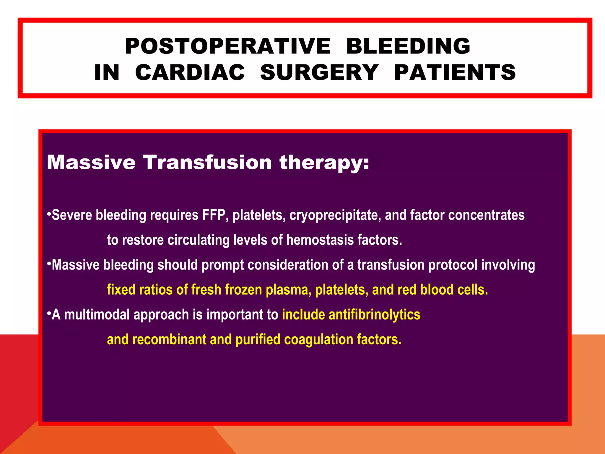 POSTOPERATIVE BLEEDING
IN CARDIAC SURGERY PATIENTS
Massive Transfusion therapy:
•Severe bleeding requires FFP, platelets, cryoprecipitate, and factor concentrates
to restore circulating levels of hemostasis factors.
•Massive bleeding should prompt consideration of a transfusion protocol involving
fixed ratios of fresh frozen plasma, platelets, and red blood cells.
•A multimodal approach is important to include antifibrinolytics
and recombinant and purified coagulation factors.
 