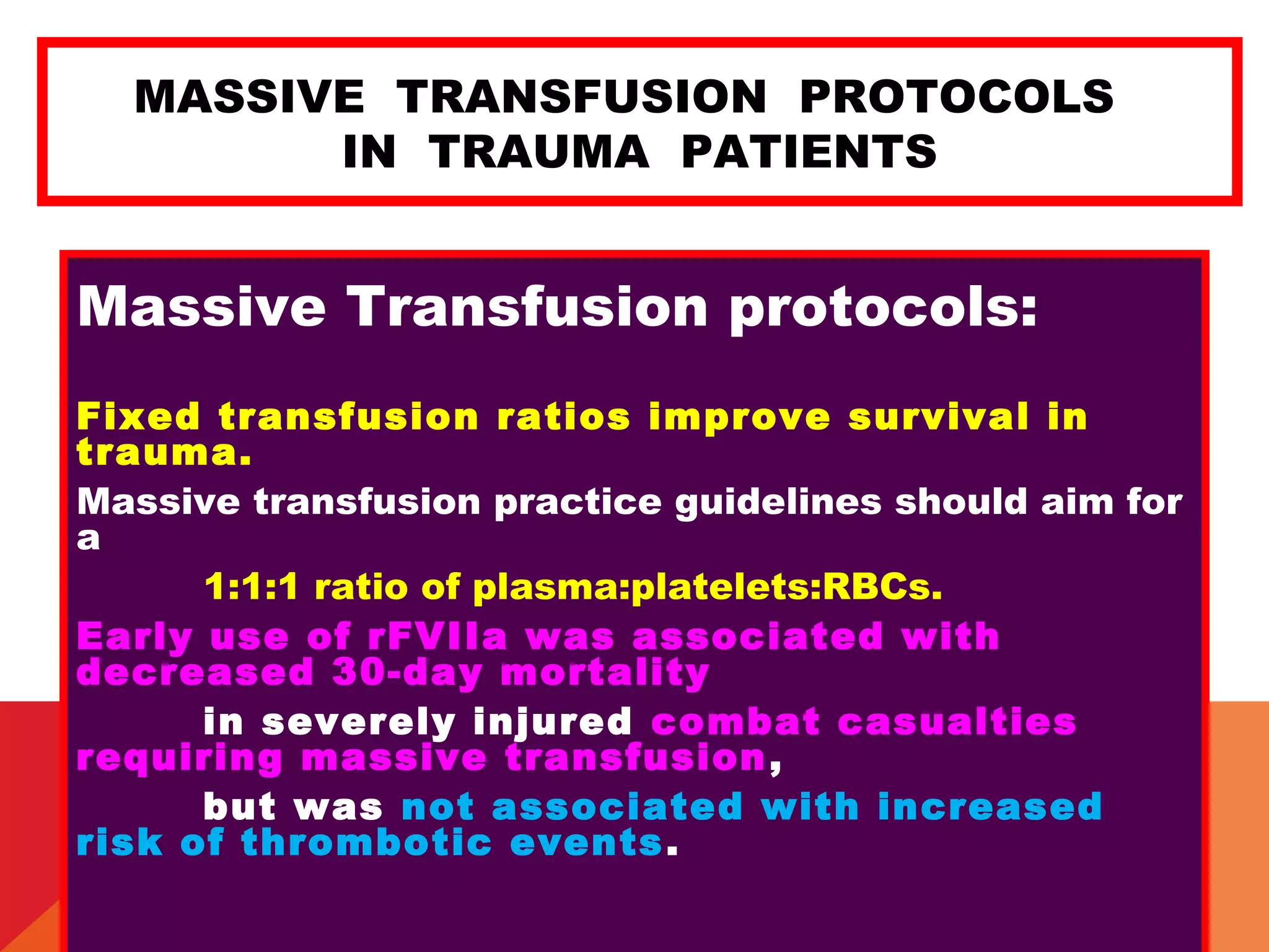 MASSIVE TRANSFUSION PROTOCOLS
IN TRAUMA PATIENTS
Massive Transfusion protocols:
Fixed transfusion ratios improve survival in
trauma.
Massive transfusion practice guidelines should aim for
a
1:1:1 ratio of plasma:platelets:RBCs.
Early use of rFVIIa was associated with
decreased 30-day mortality
in severely injured combat casualties
requiring massive transfusion,
but was not associated with increased
risk of thrombotic events.
 