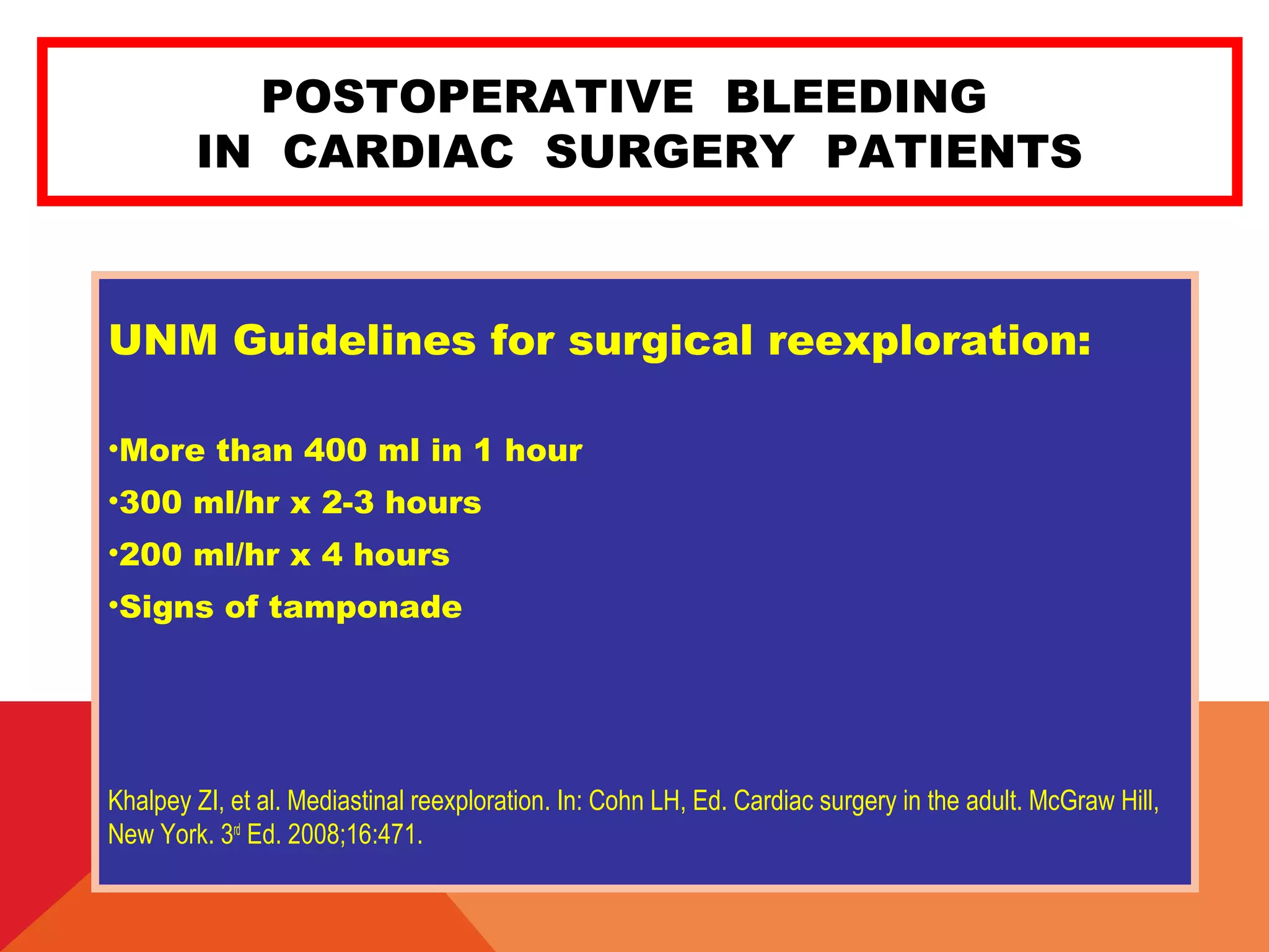 POSTOPERATIVE BLEEDING
IN CARDIAC SURGERY PATIENTS
UNM Guidelines for surgical reexploration:
•More than 400 ml in 1 hour
•300 ml/hr x 2-3 hours
•200 ml/hr x 4 hours
•Signs of tamponade
Khalpey ZI, et al. Mediastinal reexploration. In: Cohn LH, Ed. Cardiac surgery in the adult. McGraw Hill,
New York. 3rd
Ed. 2008;16:471.
 