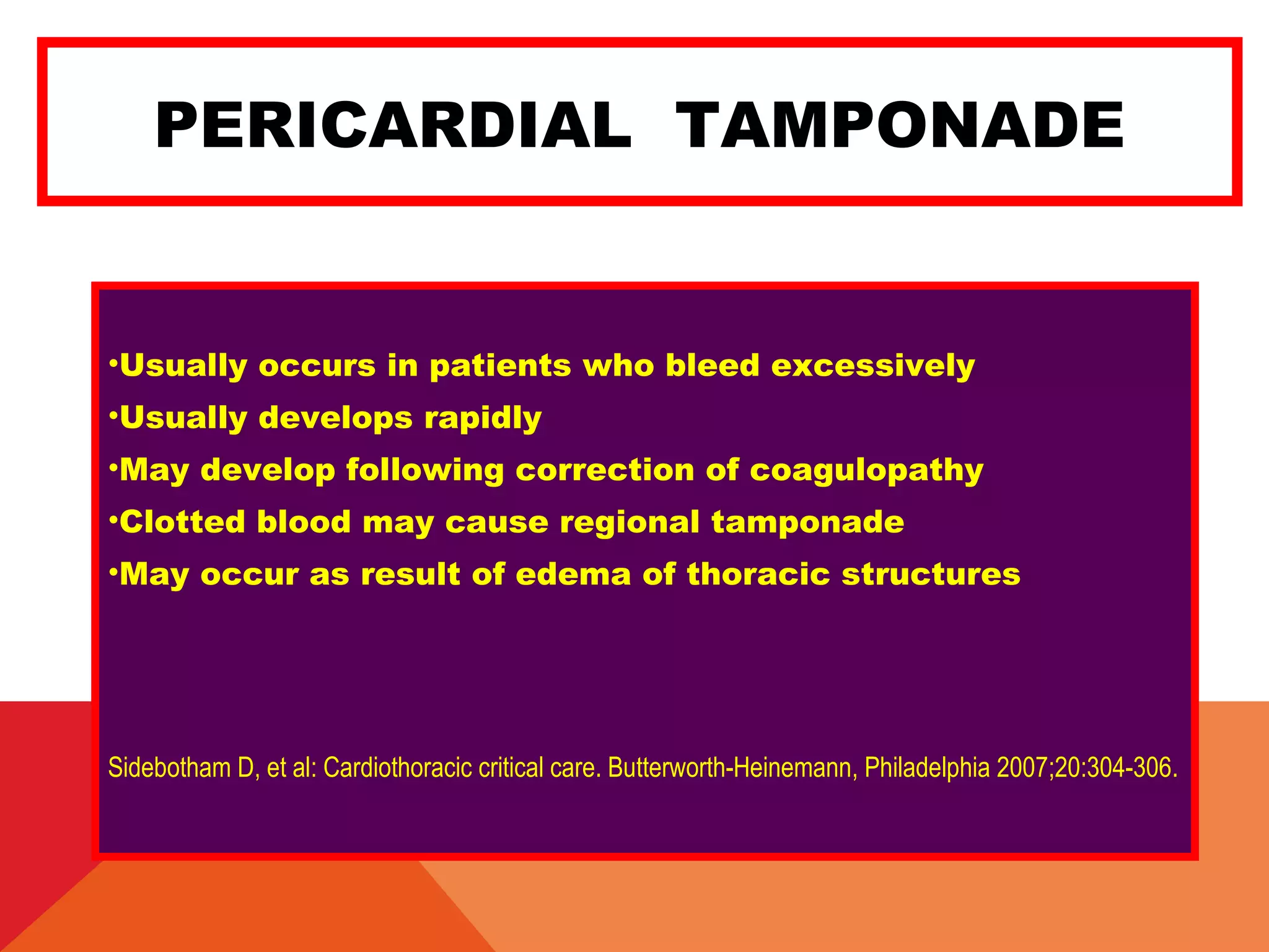 PERICARDIAL TAMPONADE
•Usually occurs in patients who bleed excessively
•Usually develops rapidly
•May develop following correction of coagulopathy
•Clotted blood may cause regional tamponade
•May occur as result of edema of thoracic structures
Sidebotham D, et al: Cardiothoracic critical care. Butterworth-Heinemann, Philadelphia 2007;20:304-306.
 