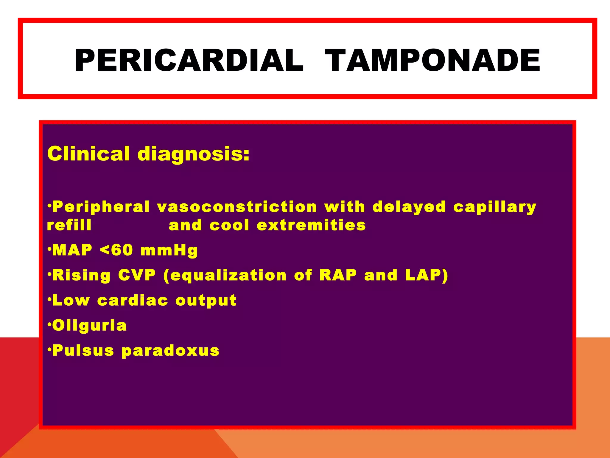 PERICARDIAL TAMPONADE
Clinical diagnosis:
•Peripheral vasoconstriction with delayed capillary
refill and cool extremities
•MAP <60 mmHg
•Rising CVP (equalization of RAP and LAP)
•Low cardiac output
•Oliguria
•Pulsus paradoxus
 