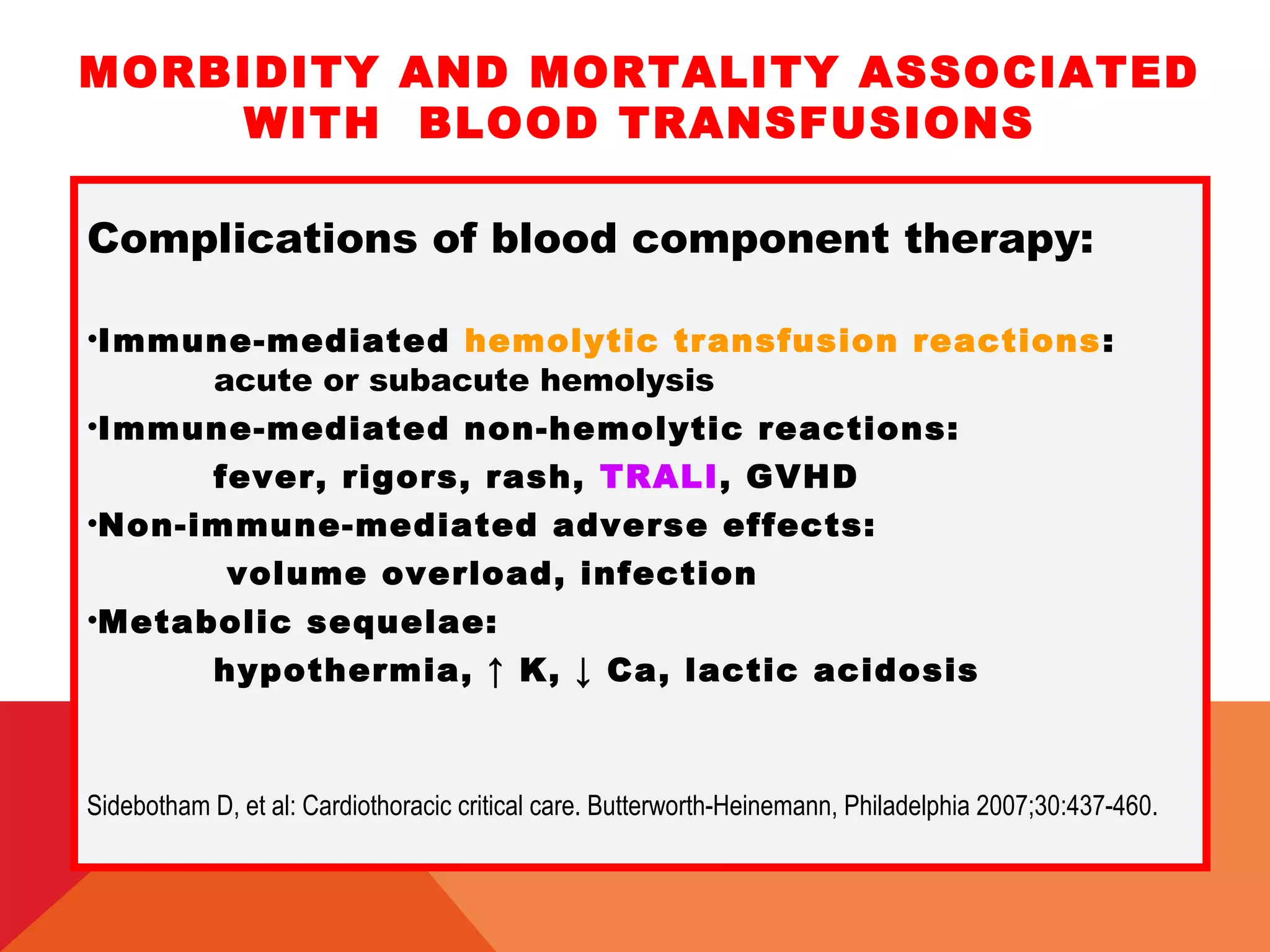 MORBIDITY AND MORTALITY ASSOCIATED
WITH BLOOD TRANSFUSIONS
Complications of blood component therapy:
•Immune-mediated hemolytic transfusion reactions:
acute or subacute hemolysis
•Immune-mediated non-hemolytic reactions:
fever, rigors, rash, TRALI, GVHD
•Non-immune-mediated adverse effects:
volume overload, infection
•Metabolic sequelae:
hypothermia, ↑ K, ↓ Ca, lactic acidosis
Sidebotham D, et al: Cardiothoracic critical care. Butterworth-Heinemann, Philadelphia 2007;30:437-460.
 