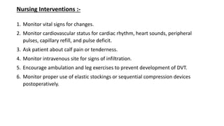 1. Monitor vital signs for changes.
2. Monitor cardiovascular status for cardiac rhythm, heart sounds, peripheral
pulses, capillary refill, and pulse deficit.
3. Ask patient about calf pain or tenderness.
4. Monitor intravenous site for signs of infiltration.
5. Encourage ambulation and leg exercises to prevent development of DVT.
6. Monitor proper use of elastic stockings or sequential compression devices
postoperatively.
Nursing Interventions :-
 