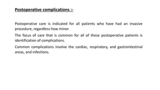 Postoperative complications :-
Postoperative care is indicated for all patients who have had an invasive
procedure, regardless how minor.
The focus of care that is common for all of these postoperative patients is
identification of complications.
Common complications involve the cardiac, respiratory, and gastrointestinal
areas, and infections.
 