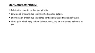 SIGNS AND SYMPTOMS :-
 Palpitations due to cardiac arrhythmia.
 Low blood pressure due to diminished cardiac output.
 Shortness of breath due to altered cardiac output and tissue perfusion.
 Chest pain which may radiate to back, neck, jaw, or arm due to ischemia in
MI.
 