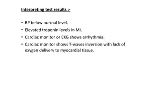 • BP below normal level.
• Elevated troponin levels in MI.
• Cardiac monitor or EKG shows arrhythmia.
• Cardiac monitor shows T-waves inversion with lack of
oxygen delivery to myocardial tissue.
Interpreting test results :-
 