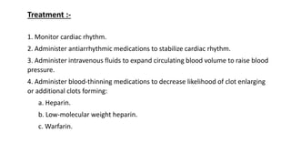 1. Monitor cardiac rhythm.
2. Administer antiarrhythmic medications to stabilize cardiac rhythm.
3. Administer intravenous fluids to expand circulating blood volume to raise blood
pressure.
4. Administer blood-thinning medications to decrease likelihood of clot enlarging
or additional clots forming:
a. Heparin.
b. Low-molecular weight heparin.
c. Warfarin.
Treatment :-
 