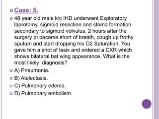  Case: 5.
 48 year old male k/c IHD underwent Exploratory
laprotomy, sigmoid resection and stoma formation
secondary to sigmoid volvulus. 2 hours after the
surgery pt became short of breath, cough up frothy
sputum and start dropping his O2 Saturation. You
gave him a shot of lasix and ordered a CXR which
shows bilateral bat wing appearance. What is the
most likely diagnosis?
 A) Pneumonia.
 B) Atelectasis.
 C) Pulmonary edema.
 D) Pulmonary embolism.
 