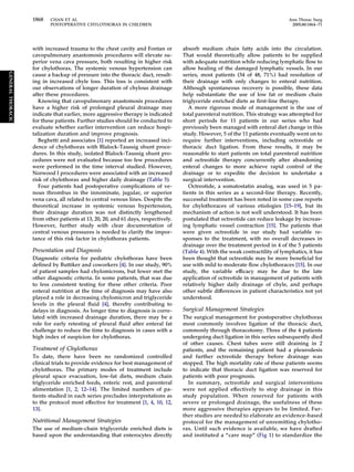 with increased trauma to the chest cavity and Fontan or
cavopulmonary anastomosis procedures will elevate su-
perior vena cava pressure, both resulting in higher risk
for chylothorax. The systemic venous hypertension can
cause a backup of pressure into the thoracic duct, result-
ing in increased chyle loss. This loss is consistent with
our observations of longer duration of chylous drainage
after these procedures.
Knowing that cavopulmonary anastomosis procedures
have a higher risk of prolonged pleural drainage may
indicate that earlier, more aggressive therapy is indicated
for these patients. Further studies should be conducted to
evaluate whether earlier intervention can reduce hospi-
talization duration and improve prognosis.
Beghetti and associates [1] reported an increased inci-
dence of chylothorax with Blalock-Taussig shunt proce-
dures. In this study, isolated Blalock-Taussig shunt pro-
cedures were not evaluated because too few procedures
were performed in the time interval studied. However,
Norwood I procedures were associated with an increased
risk of chylothorax and higher daily drainage (Table 5).
Four patients had postoperative complications of ve-
nous thrombus in the innominate, jugular, or superior
vena cava, all related to central venous lines. Despite the
theoretical increase in systemic venous hypertension,
their drainage duration was not distinctly lengthened
from other patients at 13, 20, 20, and 61 days, respectively.
However, further study with clear documentation of
central venous pressures is needed to clarify the impor-
tance of this risk factor in chylothorax patients.
Presentation and Diagnosis
Diagnostic criteria for pediatric chylothorax have been
deﬁned by Buttiker and coworkers [4]. In our study, 90%
of patient samples had chylomicrons, but fewer met the
other diagnostic criteria. In some patients, that was due
to less consistent testing for these other criteria. Poor
enteral nutrition at the time of diagnosis may have also
played a role in decreasing chylomicron and triglyceride
levels in the pleural ﬂuid [4], thereby contributing to
delays in diagnosis. As longer time to diagnosis is corre-
lated with increased drainage duration, there may be a
role for early retesting of pleural ﬂuid after enteral fat
challenge to reduce the time to diagnosis in cases with a
high index of suspicion for chylothorax.
Treatment of Chylothorax
To date, there have been no randomized controlled
clinical trials to provide evidence for best management of
chylothorax. The primary modes of treatment include
pleural space evacuation, low-fat diets, medium chain
triglyceride enriched feeds, enteric rest, and parenteral
alimentation [1, 2, 12–14]. The limited numbers of pa-
tients studied in each series precludes interpretations as
to the protocol most effective for treatment [1, 4, 10, 12,
13].
Nutritional Management Strategies
The use of medium-chain triglyceride enriched diets is
based upon the understanding that enterocytes directly
absorb medium chain fatty acids into the circulation.
That would theoretically allow patients to be supplied
with adequate nutrition while reducing lymphatic ﬂow to
allow healing of the damaged lymphatic vessels. In our
series, most patients (34 of 48, 71%) had resolution of
their drainage with only changes to enteral nutrition.
Although spontaneous recovery is possible, these data
help substantiate the use of low fat or medium chain
triglyceride enriched diets as ﬁrst-line therapy.
A more rigorous mode of management is the use of
total parenteral nutrition. This strategy was attempted for
short periods for 11 patients in our series who had
previously been managed with enteral diet change in this
study. However, 5 of the 11 patients eventually went on to
require further interventions, including octreotide or
thoracic duct ligation. From these results, it may be
reasonable to start patients on total parenteral nutrition
and octreotide therapy concurrently after abandoning
enteral changes to more achieve rapid control of the
drainage or to expedite the decision to undertake a
surgical intervention.
Octreotide, a somatostatin analog, was used in 5 pa-
tients in this series as a second-line therapy. Recently,
successful treatment has been noted in some case reports
for chylothoraces of various etiologies [15–19], but its
mechanism of action is not well understood. It has been
postulated that octreotide can reduce leakage by increas-
ing lymphatic vessel contraction [15]. The patients that
were given octreotide in our study had variable re-
sponses to the treatment, with no overall decreases in
drainage over the treatment period in 4 of the 5 patients
(Table 4). With the weak contractility of lymphatics, it has
been thought that octreotide may be more beneﬁcial for
use with mild to moderate ﬂow chylothoraces [15]. In our
study, the variable efﬁcacy may be due to the late
application of octreotide in management of patients with
relatively higher daily drainage of chyle, and perhaps
other subtle differences in patient characteristics not yet
understood.
Surgical Management Strategies
The surgical management for postoperative chylothorax
most commonly involves ligation of the thoracic duct,
commonly through thoracotomy. Three of the 4 patients
undergoing duct ligation in this series subsequently died
of other causes. Chest tubes were still draining in 2
patients, and the remaining patient had a pleurodesis
and further octreotide therapy before drainage was
stopped. The high mortality rate of these patients seems
to indicate that thoracic duct ligation was reserved for
patients with poor prognosis.
In summary, octreotide and surgical interventions
were not applied effectively to stop drainage in this
study population. When reserved for patients with
severe or prolonged drainage, the usefulness of these
more aggressive therapies appears to be limited. Fur-
ther studies are needed to elaborate an evidence-based
protocol for the management of unremitting chylotho-
rax. Until such evidence is available, we have drafted
and instituted a “care map” (Fig 1) to standardize the
1868 CHAN ET AL Ann Thorac Surg
POSTOPERATIVE CHYLOTHORAX IN CHILDREN 2005;80:1864–71
GENERALTHORACIC
 